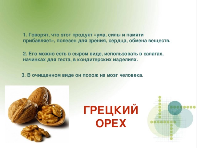 1. Говорят, что этот продукт «ума, силы и памяти прибавляет», полезен для зрения, сердца, обмена веществ. 2. Его можно есть в сыром виде, использовать в салатах, начинках для теста, в кондитерских изделиях. 3. В очищенном виде он похож на мозг человека. ГРЕЦКИЙ ОРЕХ 