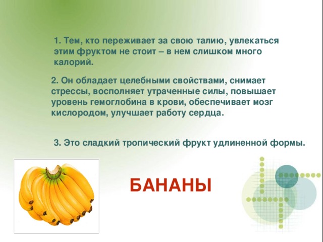 1. Тем, кто переживает за свою талию, увлекаться этим фруктом не стоит – в нем слишком много калорий. 2.  Он обладает целебными свойствами, снимает стрессы, восполняет утраченные силы, повышает уровень гемоглобина в крови, обеспечивает мозг кислородом, улучшает работу сердца. 3. Это сладкий тропический фрукт удлиненной формы. БАНАНЫ 