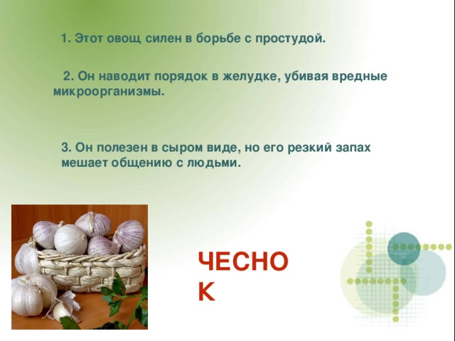 1. Этот овощ силен в борьбе с простудой.  2. Он наводит порядок в желудке, убивая вредные микроорганизмы. 3. Он полезен в сыром виде, но его резкий запах мешает общению с людьми. ЧЕСНОК 