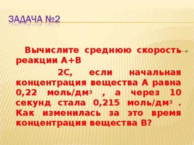   Вычислите среднюю скорость реакции А+В  2С, если начальная концентрация вещества А равна 0,22 моль/дм 3 , а через 10 секунд стала 0,215 моль/дм 3 . Как изменилась за это время концентрация вещества В?  