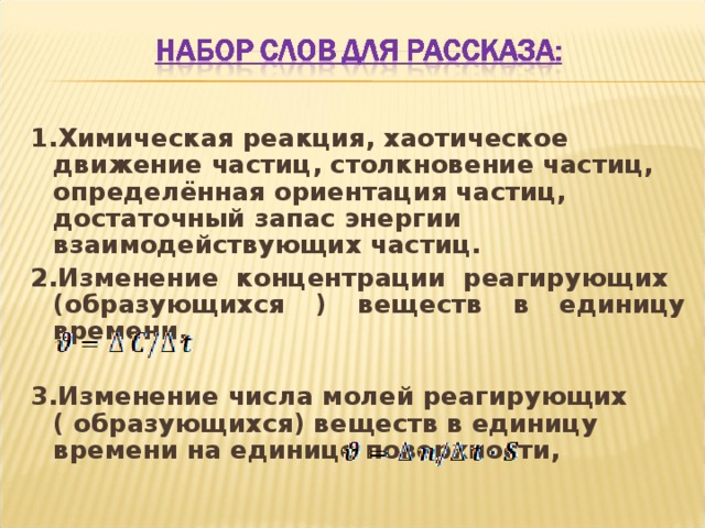 1.Химическая реакция, хаотическое движение частиц, столкновение частиц, определённая ориентация частиц, достаточный запас энергии взаимодействующих частиц. 2.Изменение концентрации реагирующих (образующихся ) веществ в единицу времени,   3.Изменение числа молей реагирующих ( образующихся) веществ в единицу времени на единице поверхности,  