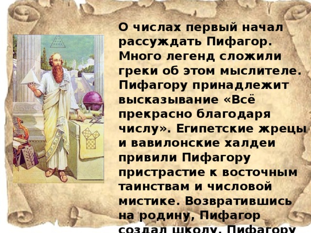 О числах первый начал рассуждать Пифагор. Много легенд сложили греки об этом мыслителе. Пифагору принадлежит высказывание «Всё прекрасно благодаря числу». Египетские жрецы и вавилонские халдеи привили Пифагору пристрастие к восточным таинствам и числовой мистике. Возвратившись на родину, Пифагор создал школу. Пифагору и его ученикам приписывают создание учения о числах: чётных и нечётных, простых и составных, совершенных и фигурных