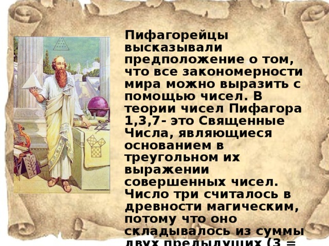 Пифагорейцы высказывали предположение о том, что все закономерности мира можно выразить с помощью чисел. В теории чисел Пифагора 1,3,7- это Священные Числа, являющиеся основанием в треугольном их выражении совершенных чисел. Число три считалось в древности магическим, потому что оно складывалось из суммы двух предыдущих (3 = 2 + 1), символизировало треугольник, который представляет прошлое, настоящее и будущее.