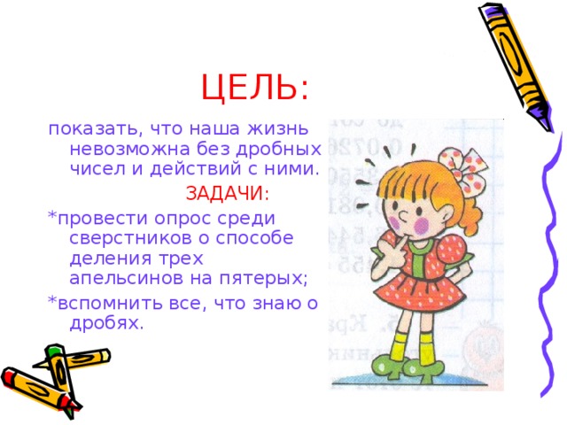 ЦЕЛЬ: показать, что наша жизнь невозможна без дробных чисел и действий с ними.  ЗАДАЧИ: *провести опрос среди сверстников о способе деления трех апельсинов на пятерых; *вспомнить все, что знаю о дробях. 