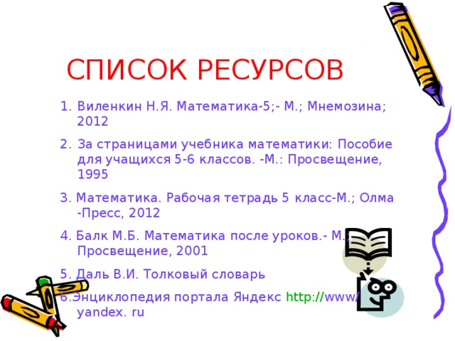 СПИСОК РЕСУРСОВ Виленкин Н.Я. Математика-5;- М.; Мнемозина; 2012 За страницами учебника математики: Пособие для учащихся 5-6 классов. -М.: Просвещение, 1995 3. Математика. Рабочая тетрадь 5 класс-М.; Олма -Пресс, 2012 4. Балк М.Б. Математика после уроков.- М.; Просвещение, 2001 5. Даль В.И. Толковый словарь 6.Энциклопедия портала Яндекс http :// www/ yandex. ru 