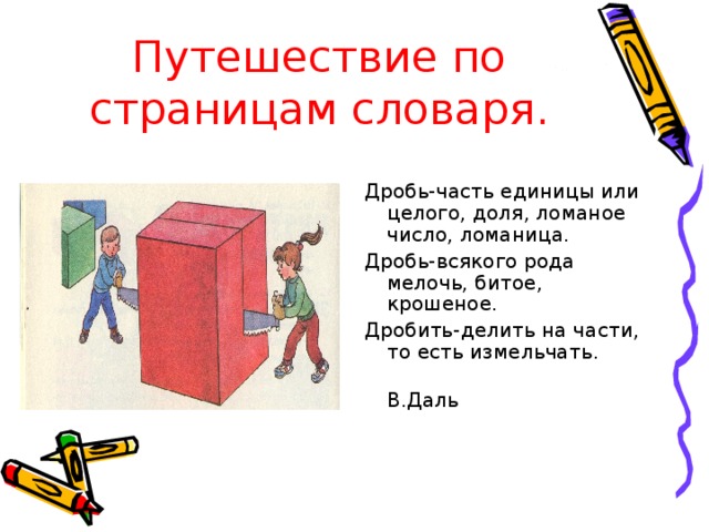 Путешествие по страницам словаря. Дробь-часть единицы или целого, доля, ломаное число, ломаница. Дробь-всякого рода мелочь, битое, крошеное. Дробить-делить на части, то есть измельчать.  В.Даль 