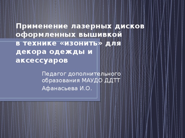 Применение лазерных дисков оформленных вышивкой  в технике «изонить» для декора одежды и аксессуаров Педагог дополнительного образования МАУДО ДДТТ Афанасьева И.О. 