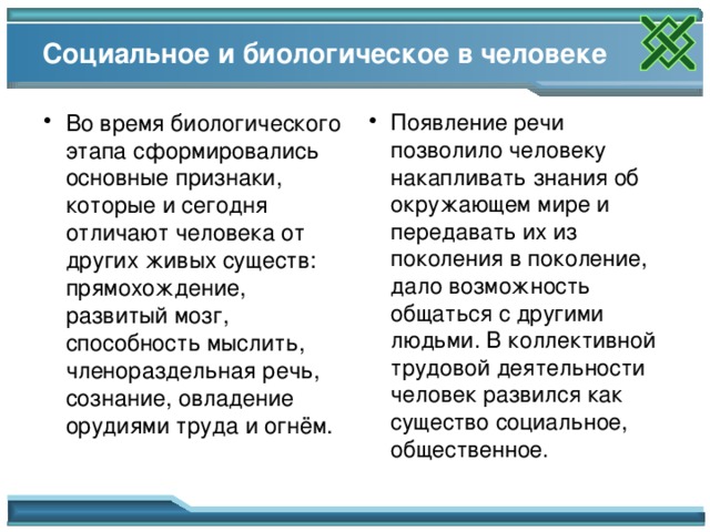 Социальное и биологическое в человеке Во время биологического этапа сформировались основные признаки, которые и сегодня отличают человека от других живых существ: прямохождение, развитый мозг, способность мыслить, членораздельная речь, сознание, овладение орудиями труда и огнём. Появление речи позволило человеку накапливать знания об окружающем мире и передавать их из поколения в поколение, дало возможность общаться с другими людьми. В коллективной трудовой деятельности человек развился как существо социальное, общественное. 