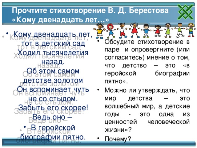 Прочтите стихотворение В. Д. Берестова «Кому двенадцать лет…» Кому двенадцать лет, тот в детский сад  Ходил тысячелетия назад.  Об этом самом детстве золотом  Он вспоминает чуть не со стыдом.  Забыть его скорее! Ведь оно – В геройской биографии пятно. Обсудите стихотворение в паре и опровергните (или согласитесь) мнение о том, что детство – это «в геройской биографии пятно».  Можно ли утверждать, что мир детства – это волшебный мир, а детские годы - это одна из ценностей человеческой жизни»? Почему? Обсуждение стихотворения. Беседа по содержанию. 16 