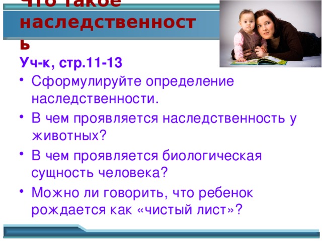 Что такое наследственность  Уч-к, стр.11-13 Сформулируйте определение наследственности. В чем проявляется наследственность у животных? В чем проявляется биологическая сущность человека? Можно ли говорить, что ребенок рождается как «чистый лист»? 