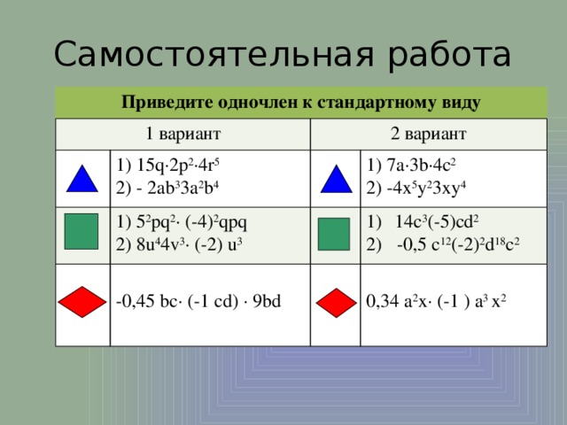 Самостоятельная работа Приведите одночлен к стандартному виду 1 вариант 2 вариант 1) 15q∙2p 2 ∙4r 5 2) - 2ab 3 3a 2 b 4 1) 5 2 pq 2 ∙ (-4) 2 qpq 2) 8u 4 4v 3 ∙ (-2) u 3 1) 7a∙3b∙4c 2 14c 3 (-5)cd 2  -0,5 c 12 (-2) 2 d 18 c 2 2) -4x 5 y 2 3xy 4 -0,45 bс∙ (-1 сd) ∙ 9bd 0,34 a 2 x∙ (-1 ) a 3 x 2 