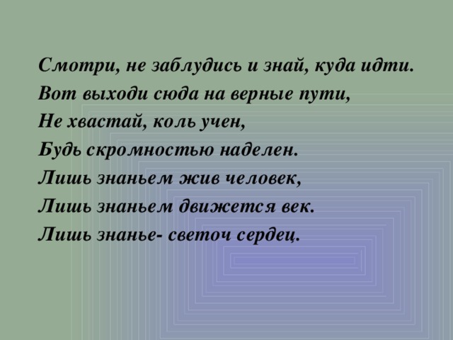 Смотри, не заблудись и знай, куда идти. Вот выходи сюда на верные пути, Не хвастай, коль учен, Будь скромностью наделен. Лишь знаньем жив человек, Лишь знаньем движется век. Лишь знанье- светоч сердец. 