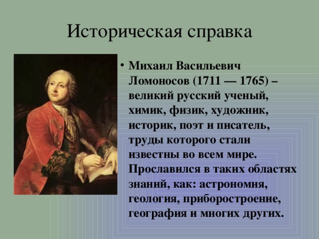 Историческая справка Михаил Васильевич Ломоносов (1711 — 1765) – великий русский ученый, химик, физик, художник, историк, поэт и писатель, труды которого стали известны во всем мире. Прославился в таких областях знаний, как: астрономия, геология, приборостроение, география и многих других. 