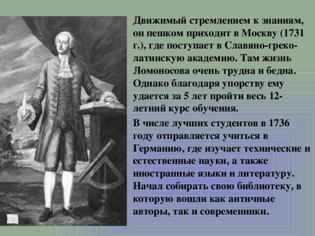 Движимый стремлением к знаниям, он пешком приходит в Москву (1731 г.), где поступает в Славяно-греко-латинскую академию. Там жизнь Ломоносова очень трудна и бедна. Однако благодаря упорству ему удается за 5 лет пройти весь 12-летний курс обучения. В числе лучших студентов в 1736 году отправляется учиться в Германию, где изучает технические и естественные науки, а также иностранные языки и литературу. Начал собирать свою библиотеку, в которую вошли как античные авторы, так и современники.  