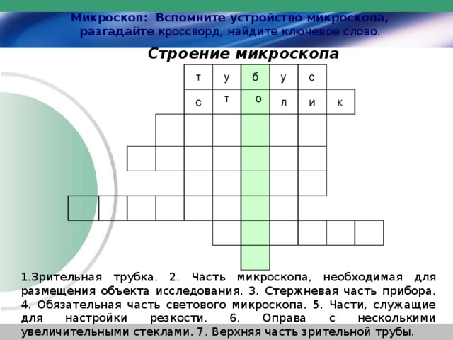 Микроскоп: Вспомните устройство микроскопа, разгадайте кроссворд, найдите ключевое слово .  Строение микроскопа т б у с у т о с л и к 1.Зрительная трубка. 2. Часть микроскопа, необходимая для размещения объекта исследования. 3. Стержневая часть прибора. 4. Обязательная часть светового микроскопа. 5. Части, служащие для настройки резкости. 6. Оправа с несколькими увеличительными стеклами. 7. Верхняя часть зрительной трубы. 