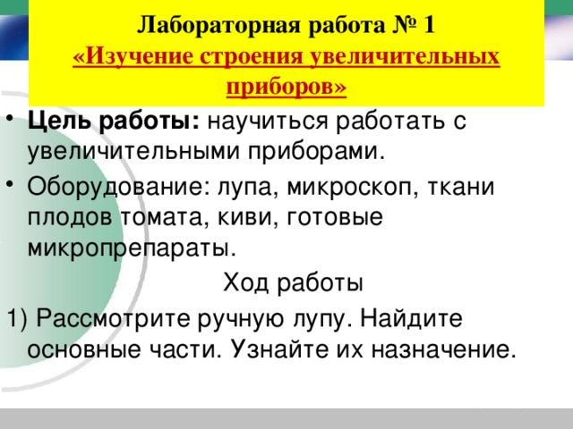 Лабораторная работа № 1  «Изучение строения увеличительных приборов» Цель работы: научиться работать с увеличительными приборами. Оборудование: лупа, микроскоп, ткани плодов томата, киви, готовые микропрепараты.  Ход работы 1) Рассмотрите ручную лупу. Найдите основные части. Узнайте их назначение. 