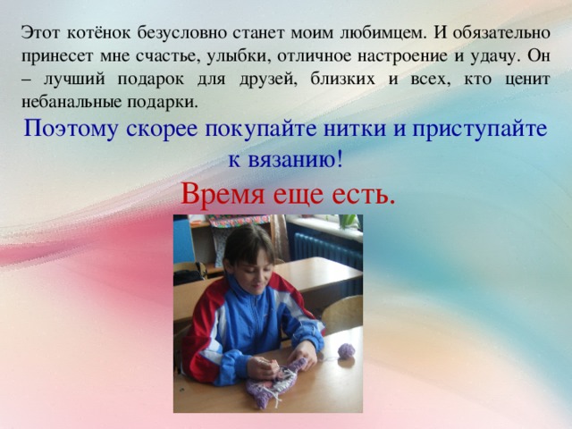 Этот котёнок безусловно станет моим любимцем. И обязательно принесет мне счастье, улыбки, отличное настроение и удачу. Он – лучший подарок для друзей, близких и всех, кто ценит небанальные подарки. Поэтому скорее покупайте нитки и приступайте к вязанию!  Время еще есть.