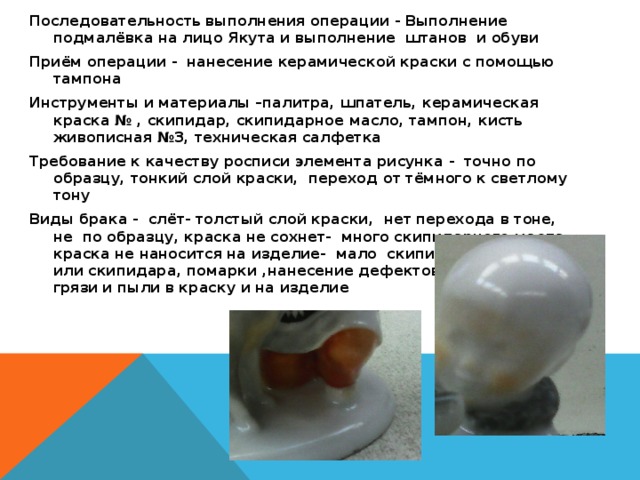 Последовательность выполнения операции - Выполнение подмалёвка на лицо Якута и выполнение штанов и обуви Приём операции - нанесение керамической краски с помощью тампона Инструменты и материалы –палитра, шпатель, керамическая краска № , скипидар, скипидарное масло, тампон, кисть живописная №3, техническая салфетка Требование к качеству росписи элемента рисунка - точно по образцу, тонкий слой краски, переход от тёмного к светлому тону Виды брака - слёт- толстый слой краски, нет перехода в тоне, не по образцу, краска не сохнет- много скипидарного масла, краска не наносится на изделие- мало скипидарного масла или скипидара, помарки ,нанесение дефектов, попадание грязи и пыли в краску и на изделие  