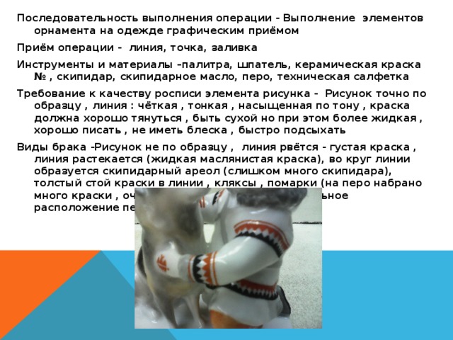 Последовательность выполнения операции - Выполнение элементов орнамента на одежде графическим приёмом Приём операции - линия, точка, заливка Инструменты и материалы –палитра, шпатель, керамическая краска № , скипидар, скипидарное масло, перо, техническая салфетка Требование к качеству росписи элемента рисунка - Рисунок точно по образцу , линия : чёткая , тонкая , насыщенная по тону , краска должна хорошо тянуться , быть сухой но при этом более жидкая , хорошо писать , не иметь блеска , быстро подсыхать Виды брака -Рисунок не по образцу , линия рвётся - густая краска , линия растекается (жидкая маслянистая краска), во круг линии образуется скипидарный ареол (слишком много скипидара), толстый стой краски в линии , кляксы , помарки (на перо набрано много краски , очень сильный нажим , не правильное расположение пера) 