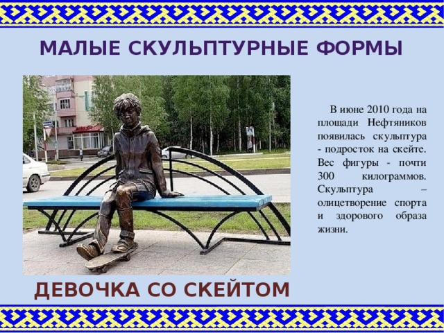 Малые скульптурные формы В июне 2010 года на площади Нефтяников появилась скульптура - подросток на скейте. Вес фигуры - почти 300 килограммов. Скульптура –олицетворение спорта и здорового образа жизни. Девочка со скейтом