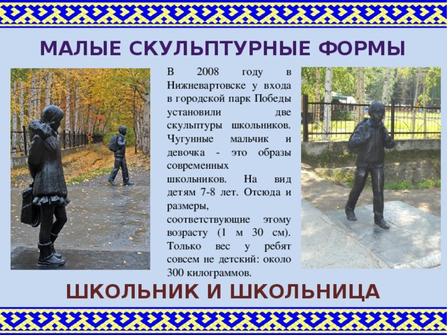 Малые скульптурные формы В 2008 году в Нижневартовске у входа в городской парк Победы установили две скульптуры школьников. Чугунные мальчик и девочка - это образы современных школьников. На вид детям 7-8 лет. Отсюда и размеры, соответствующие этому возрасту (1 м 30 см). Только вес у ребят совсем не детский: около 300 килограммов. Школьник и школьница