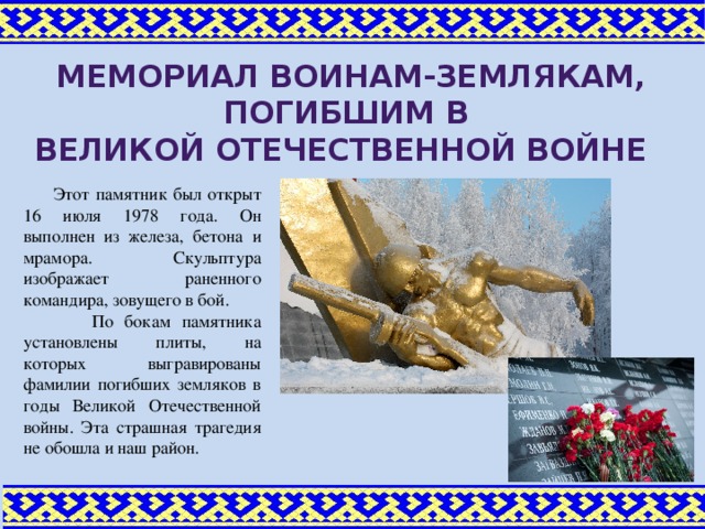 МЕМОРИАЛ ВОИНАМ-Землякам, погибшим в Великой отечественной войне Этот памятник был открыт 16 июля 1978 года. Он выполнен из железа, бетона и мрамора. Скульптура изображает раненного командира, зовущего в бой. По бокам памятника установлены плиты, на которых выгравированы фамилии погибших земляков в годы Великой Отечественной войны. Эта страшная трагедия не обошла и наш район.