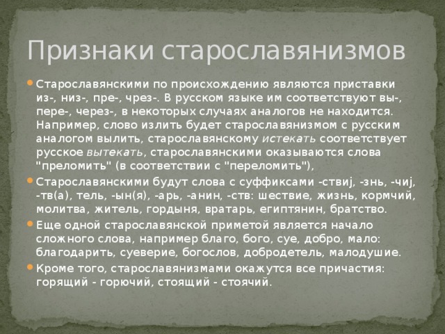 Признаки старославянизмов Старославянскими по происхождению являются приставки из-, низ-, пре-, чрез-. В русском языке им соответствуют вы-, пере-, через-, в некоторых случаях аналогов не находится. Например, слово излить будет старославянизмом с русским аналогом вылить, старославянскому истекать соответствует русское вытекать , старославянскими оказываются слова 