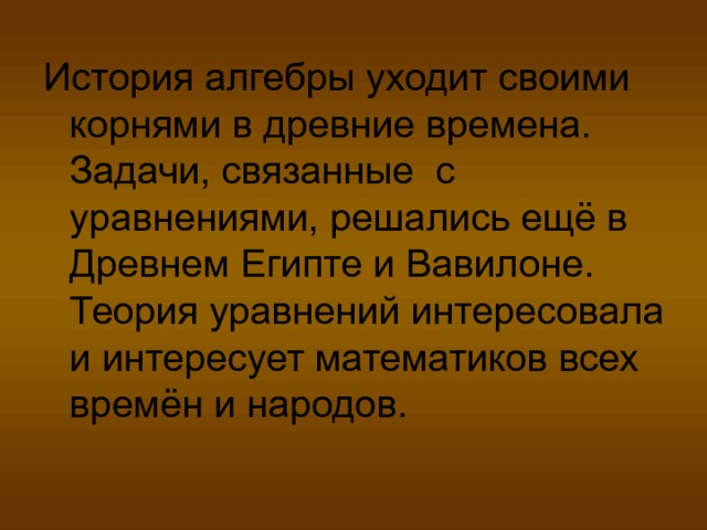 История алгебры уходит своими корнями в древние времена. Задачи, связанные с уравнениями, решались ещё в Древнем Египте и Вавилоне. Теория уравнений интересовала и интересует математиков всех времён и народов. 