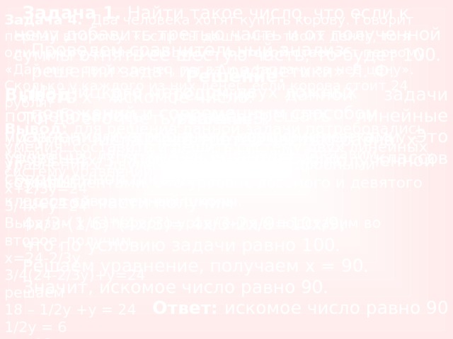 Задача 1. Найти такое число, что если к нему добавить третью часть и от полученной суммы отнять её шестую часть, то будет 100. Решение: Пусть x – искомое число. Тогда его треть равна х/3. Сумма числа с его третей частью равна x +х/3 =4х/3 . После вычитания из полученной суммы шестой части получим 4х/3-(1/6)*(4х/3)= 4х/3-2х/9=10х/9, что по условию задачи равно 100. Решаем уравнение, получаем x = 90. Значит, искомое число равно 90. Ответ: искомое число равно 90 Задача 4. Два человека хотят купить корову. Говорит первый второму: «Если ты дашь мне твоих денег, то я один смогу заплатить цену». А второй отвечает первому: «Дай мне твоих денег, тогда и я заплачу за нее цену». Сколько у каждого из них денег, если корова стоит 24 рубля? Решение: Пусть x – количество денег у первого человека, а y – количество денег у второго человека. Составим систему уравнений: x+2/3y=24  3/4x+y=24  Выразим х из первого уравнения и подставим во второе, получим х=24-2/3у 3/4(24-2/3у)+у=24 решаем 18 – 1/2 y +y = 24 1/2 y = 6 y = 12 Следовательно, у второго человека было 12 рублей, а у первого человека было 24 – 8 = 16 рублей. Ответ: у первого было 16 рублей, а у второго – 12 Проведем сравнительный анализ решений задач из «Арифметики» Л. Ф. Магницкого методом двух ложных положений и современным способом. Вывод: для решения данной задачи потребовалось умение решать линейные уравнения с дробными коэффициентами. Это уровень пятого и шестого классов современной школы. Вывод: для решения данной задачи потребовались умения: составить и решить систему двух линейных уравнений с двумя неизвестными с дробными коэффициентами. Это уровень восьмого и девятого классов современный школы. 