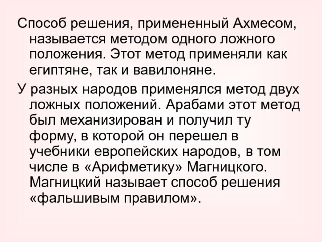 Способ решения, примененный Ахмесом, называется методом одного ложного положения. Этот метод применяли как египтяне, так и вавилоняне. У разных народов применялся метод двух ложных положений. Арабами этот метод был механизирован и получил ту форму, в которой он перешел в учебники европейских народов, в том числе в «Арифметику» Магницкого. Магницкий называет способ решения «фальшивым правилом». 