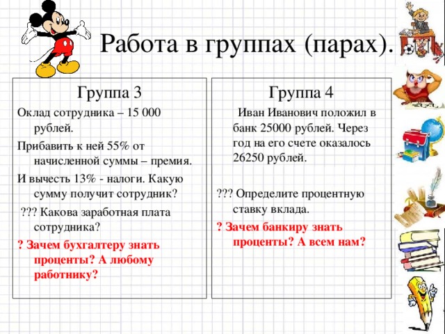 Работа в группах (парах). Группа 3 Оклад сотрудника – 15 000 рублей. Прибавить к ней 55% от начисленной суммы – премия. И вычесть 13% - налоги. Какую сумму получит сотрудник?  ??? Какова заработная плата сотрудника? Группа 4  Иван Иванович положил в банк 25000 рублей. Через год на его счете оказалось 26250 рублей. ??? Определите процентную ставку вклада.   ? Зачем бухгалтеру знать проценты? А любому работнику?  ? Зачем банкиру знать проценты? А всем нам?  