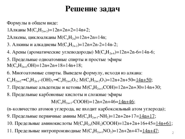 Решение задач Формулы в общем виде: Алканы M(С n H 2n+2 )=12n+2n+2=14n+2; Алкены, циклоалканы M(С n H 2n )=12n+2n=14n; 3. Алкины и алкадиены M(С n H 2n-2 )=12n+2n-2=14n-2; 4. Арены (ароматические углеводороды) M(С n H 2n-6 )=12n+2n-6=14n-6; 5. Предельные одноатомные спирты и простые эфиры   M(С n H 2n+1 OH)=12n+2n+18=14n+18; 6. Многоатомные спирты. Выведем формулу, исходя из алкана: С n H 2n+2 →С n H 2n-1 -(OH) 3 →С n H 2n+2 O 3 ; M(С n H 2n+2 O 3 )=12n+2n+50= 14n+50 ; 7. Предельные альдегиды и кетоны M(С n H 2n+1 СOH)=12n+2n+30=14n+30; 8. Предельные карбоновые кислоты и сложные эфиры M(С n H 2n+1 -СOOH)=12n+2n+46= 14n+46 ; (n-количество атомов углерода, не входит карбоксильный атом углерода); 9. Предельные первичные амины M(С n H 2n+1 -NH 2 )=12n+2n+17= 14n+17 ; 10. Предельные аминокислоты M(С n H 2n (NH 2 )COOH)=12n+2n+16+45= 14n+61 ; 11. Предельные нитропроизводные M(С n H 2n+1 NO 2 )=12n+2n+47= 14n+47 ;  