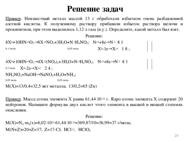 Решение задач Пример . Неизвестный металл массой 13 г обработали избытком очень разбавленной азотной кислоты. К полученному раствору прибавили избыток раствора щелочи и прокипятили, при этом выделилось 1,12 л газа (н.у.). Определите, какой металл был взят. Решение: 8X 0 +10HN +5 O 3 →8X +1 NO 3 +3H 2 O+N -3 H 4 NO 3 ;   N +5 +8e→N -3 8 1 0, 4 моль 0,05 моль X 0 -1e→X +1 1 8 ; 4X 0 +10HN +5 O 3 →4X +2 (NO 3 ) 2 +3H 2 O+N -3 H 4 NO 3 ;  N +5 +8e→N -3 8 1 0,2 моль       X 0 -2e→X +2 2 4 ; NH 4 NO 3 +NaOH→NaNO 3 +H 2 O+NH 3 ; 0,05 моль 0,05 моль M(X)=13/0,4=32,5 нет металла;   13/0,2=65 (Zn)   Пример . Масса атома элемента X равна 61,44∙10 -24 г. Ядро атома элемента X содержит 20 нейтронов. Напишите формулы двух кислот этого элемента в высшей и низшей степенях окисления. Решение: M(X)=N A ∙m a (x)=6,02∙10 23 ∙61,44∙10 -24 =369,87/10=36,99=37 г/моль; M(N+Z)=20+Z=37;  Z=17-Cl;   HCl -1 ;   HClO 4  