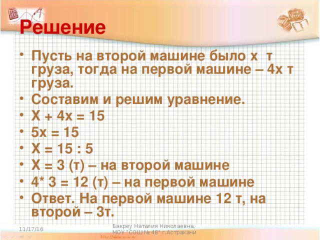 Решение Пусть на второй машине было х т груза, тогда на первой машине – 4х т груза. Составим и решим уравнение. Х + 4х = 15 5х = 15 Х = 15 : 5 Х = 3 (т) – на второй машине 4* 3 = 12 (т) – на первой машине Ответ. На первой машине 12 т, на второй – 3т. 11/17/16 Бакреу Наталия Николаевна, МОУ 