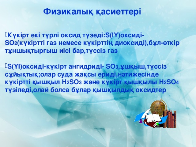 Физикалық қасиеттері Күкірт екі түрлі оксид түзеді: S (ІҮ)оксиді- SO 2 (күкіртті газ немесе күкірттің диоксиді),бұл-өткір тұншықтырғыш иісі бар,түссіз газ  S (ҮІ)оксиді-күкірт ангидриді- SO 3 ,ұшқыш,түссіз сұйықтық;олар суда жақсы ериді,нәтижесінде күкіртті қышқыл Н 2 SO 3  және күкірт қышқылы Н 2 SO 4 түзіледі,олай болса бұлар қышқылдық оксидтер 