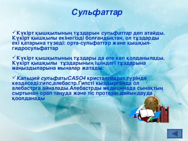 Сульфаттар Күкірт қышқылының тұздарын сульфаттар деп атайды. Күкірт қышқылы екінегізді болғандықтан, ол тұздарды екі қатарына түзеді: орта-сульфаттар және қышқыл-гидросульфаттар   Күкірт қышқылының тұздары да өте көп қолданылады. Күкірт қышқылы тұздарының ішіндегі тұздарына маңыздыларына мыналар жатады:  Кальций сульфаты CASO4  кристалгидрат түрінде кездеседі:гипс,алебастр.Гипсті кыздырганда ол алебастрга айналады.Алебастрды медицинада  сынақтың сыртынан орап таңуда және тіс протезін дайындауда қоолданады 