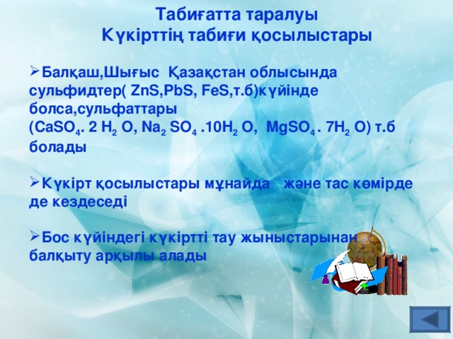 Табиғатта таралуы Күкірттің табиғи қосылыстары Балқаш,Шығыс Қазақстан облысында сульфидтер( ZnS,PbS, FeS, т.б)күйінде  болса,сульфаттары (Са SO 4 . 2 H 2  O , Na 2  SO 4  .10H 2  O,  MgSO 4 . 7 H 2  O ) т.б болады  Күкірт қосылыстары мұнайда және тас көмірде де кездеседі  Бос күйіндегі күкіртті тау жыныстарынан балқыту арқылы алады 