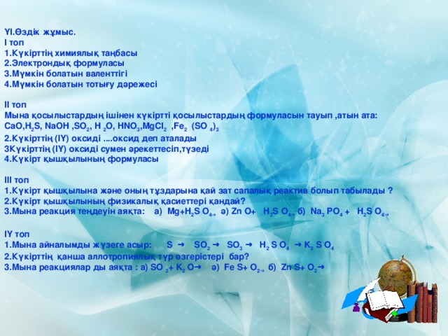   ҮІ.Өздік жұмыс. І топ 1.Күкірттің химиялық таңбасы 2.Электрондық формуласы 3.Мүмкін болатын валенттігі 4.Мүмкін болатын тотығу дәрежесі  ІІ топ Мына қосылыстардың ішінен күкіртті қосылыстардың формуласын тауып ,атын ата: СаО,Н 2 S, NaOH ,SO 2 , H 2 O, HNO 3 ,MgCI 2 ,Fe 2 (SO 4 ) 3 2.Күкірттің (ІҮ) оксиді ....оксид деп аталады Күкірттің (ІҮ) оксиді сумен әрекеттесіп,түзеді 4.Күкірт қышқылының формуласы  ІІІ топ 1.Күкірт қышқылына және оның тұздарына қай зат сапалық реактив болып табылады ? 2.Күкірт қышқылының физикалық қасиеттері қандай? 3.Мына реакция теңдеуін аяқта: а) Mg+H 2 S O 4→ ә) Zn O+ H 2 S O 4→ б) Na 3 PO 4 + H 2 S O 4→  ІҮ топ 1.Мына айналымды жүзеге асыр: S → SO 2 → SO 3 → H 2 S O 4 → K 2 S O 4  2.Күкірттің қанша аллотропиялық түр өзгерістері бар? 3.Мына реакциялар ды аяқта : а) SO 2 + K 2 O→ ә) Fe S+ O 2→ б) Zn S+ O 2 → 