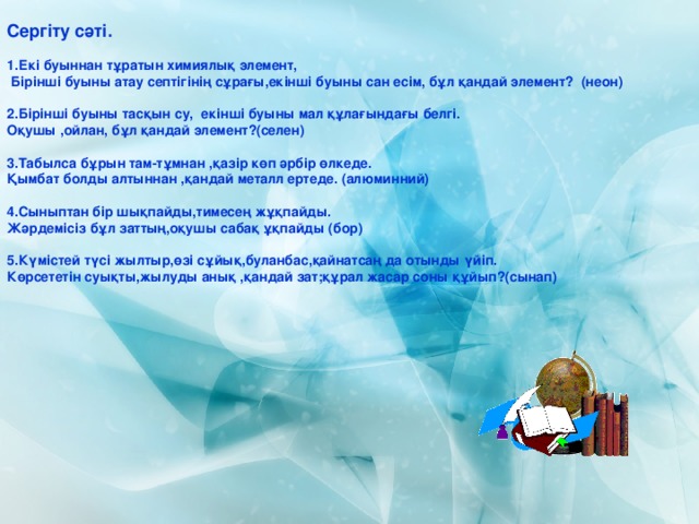 Сергіту сәті.  1.Екі буыннан тұратын химиялық элемент,  Бірінші буыны атау септігінің сұрағы,екінші буыны сан есім, бұл қандай элемент? (неон)  2.Бірінші буыны тасқын су, екінші буыны мал құлағындағы белгі. Оқушы ,ойлан, бұл қандай элемент?(селен)  3.Табылса бұрын там-тұмнан ,қазір көп әрбір өлкеде. Қымбат болды алтыннан ,қандай металл ертеде. (алюминний)  4.Сыныптан бір шықпайды,тимесең жұқпайды. Жәрдемісіз бұл заттың,оқушы сабақ ұқпайды (бор)  5.Күмістей түсі жылтыр,өзі сұйық,буланбас,қайнатсаң да отынды үйіп. Көрсететін суықты,жылуды анық ,қандай зат;құрал жасар соны құйып?(сынап) 