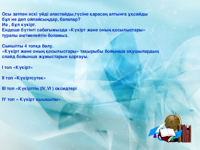 Осы затпен ескі үйді аластайды,түсіне қарасаң алтынға ұқсайды бұл не деп ойлайсыңдар, балалар? Иә , бұл күкірт. Ендеше бүгінгі сабағымызда «Күкірт және оның қосылыстары» туралы әңгімелейтін боламыз.  Сыныпты 4 топқа бөлу. «Күкірт және оның қосылыстары» тақырыбы бойынша оқушылардың слайд бойынша жұмыстарын қорғауы.  І топ «Күкірт»  ІІ топ «Күкіртсутек»  ІІІ топ «Күкірттің (І V , V І ) оксидтері  ІҮ топ « Күкірт қышқылы» 
