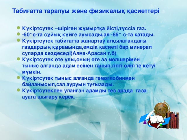 Табиғатта таралуы және физикалық қасиеттері Күкіртсутек –шіріген жұмыртқа йісті,түссіз газ. -60°с-та сұйық күйге ауысады.ал -86° с-та қатады. Күкіртсутек табиғатта жанартау атқылағандағы газдардың құрамында,емдік қасиеті бар минерал суларда кездеседі(Алма-Арасан т.б) Күкіртсутек өте улы,оның өте аз мөлшерімен тыныс алғанда адам есінен танып,тіпті өліп те кетуі мүмкін. Күкіртсутек тыныс алғанда гемоглобинмен байланысып,сал ауруын туғызады. Күкіртсутекпен уланған адамды тез арада таза ауаға шығару керек.  