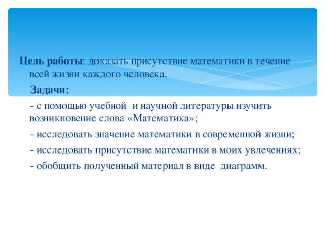 Цель работы : доказать присутствие математики в течение всей жизни каждого человека.  Задачи:  - с помощью учебной  и научной литературы изучить возникновение слова «Математика»;  - исследовать значение математики в современной жизни;  - исследовать присутствие математики в моих увлечениях;  - обобщить полученный материал в виде диаграмм. 