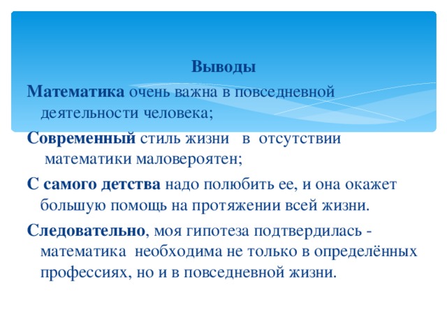 Выводы Математика очень важна в повседневной деятельности человека; Современный стиль жизни   в отсутствии  математики маловероятен; С самого детства надо полюбить ее, и она окажет большую помощь на протяжении всей жизни. Следовательно , моя гипотеза подтвердилась - математика необходима не только в определённых профессиях, но и в повседневной жизни. 