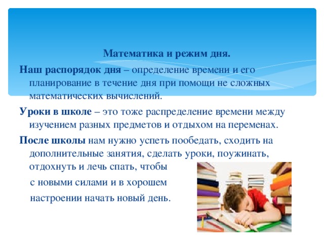   Математика и режим дня. Наш распорядок дня – определение времени и его планирование в течение дня при помощи не сложных математических вычислений. Уроки в школе – это тоже распределение времени между изучением разных предметов и отдыхом на переменах. После школы нам нужно успеть пообедать, сходить на дополнительные занятия, сделать уроки, поужинать, отдохнуть и лечь спать, чтобы  с новыми силами и в хорошем  настроении начать новый день. 