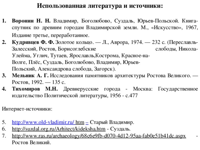 Использованная литература и источники:  Воронин Н. Н. Владимир, Боголюбово, Суздаль, Юрьев-Польской. Книга-спутник по древним городам Владимирской земли. М., «Искусство», 1967, Издание третье, переработанное.   Кудрявцев Ф. Ф.  Золотое кольцо. — Л., Аврора, 1974. — 232 с. (Переславль-Залесский, Ростов, Борисоглебские слободы, Никола-Улейма, Углич, Тутаев, Ярославль,Кострома, Красное-на-Волге, Плёс, Суздаль, Боголюбово, Владимир, Юрьев-Польский, Александрова слобода, Загорск). Мельник А. Г.  Исследования памятников архитектуры Ростова Великого. — Ростов, 1992. — 135 с. Тихомиров М.Н. Древнерусские города - Москва: Государственное издательство Политической литературы, 1956 - с.477 Интернет-источники: http://www.old-vladimir.ru/  htm  –  Старый Владимир. http://suzdal.org.ru/Arhitect/kideksha.htm  - Суздаль. http://www.ras.ru/archaeology/68c6e9fb-d070-4d12-95aa-fab0e51b41dc.aspx  - Ростов Великий.  