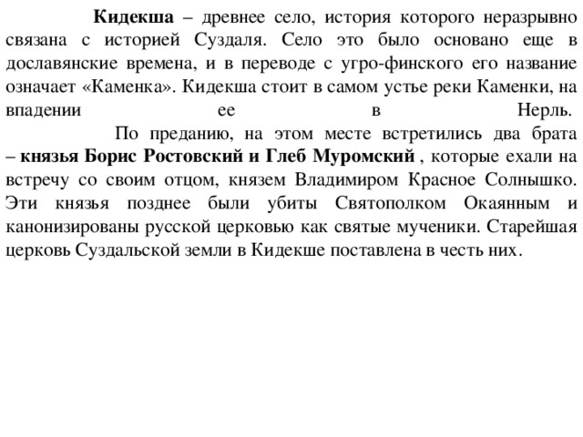  Кидекша – древнее село, история которого неразрывно связана с историей Суздаля. Село это было основано еще в дославянские времена, и в переводе с угро-финского его название означает «Каменка». Кидекша стоит в самом устье реки Каменки, на впадении ее в Нерль.   По преданию, на этом месте встретились два брата –  князья Борис Ростовский и Глеб Муромский  , которые ехали на встречу со своим отцом, князем Владимиром Красное Солнышко. Эти князья позднее были убиты Святополком Окаянным и канонизированы русской церковью как святые мученики. Старейшая церковь Суздальской земли в Кидекше поставлена в честь них. 