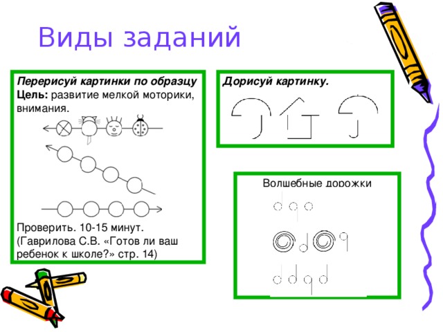 Виды заданий Перерисуй картинки по образцу Дорисуй картинку.  Цель: развитие мелкой моторики, внимания. Проверить. 10-15 минут. (Гаврилова С.В. «Готов ли ваш ребенок к школе?» стр. 14) Волшебные дорожки 
