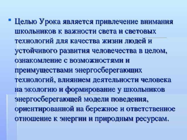 Целью Урока является привлечение внимания школьников к важности света и световых технологий для качества жизни людей и устойчивого развития человечества в целом, ознакомление с возможностями и преимуществами энергосберегающих технологий, влиянием деятельности человека на экологию и формирование у школьников энергосберегающей модели поведения, ориентированной на бережное и ответственное отношение к энергии и природным ресурсам.  