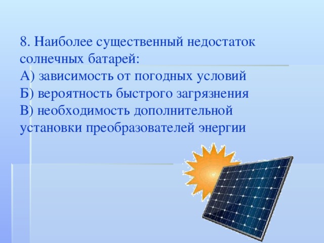 8. Наиболее существенный недостаток солнечных батарей: А) зависимость от погодных условий Б) вероятность быстрого загрязнения В) необходимость дополнительной установки преобразователей энергии 
