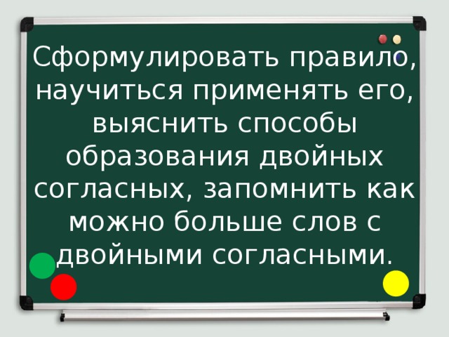 Сформулировать правило, научиться применять его, выяснить способы образования двойных согласных, запомнить как можно больше слов с двойными согласными. 